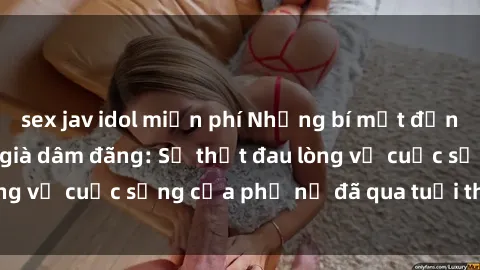 sex jav idol miễn phí Những bí mật đằng sau vẻ ngoài gái già dâm đãng: Sự thật đau lòng về cuộc sống của phụ nữ đã qua tuổi thanh xuân