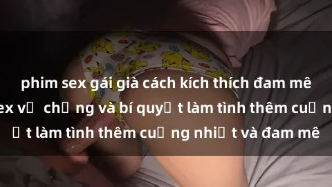 phim sex gái già cách kích thích đam mê trong hôn nhân: Sex vợ chồng và bí quyết làm tình thêm cuồng nhiệt và đam mê