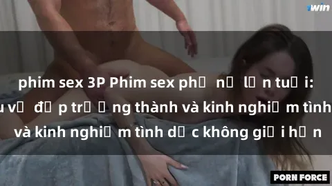 phim sex 3P Phim sex phụ nữ lớn tuổi: Sức hút đằng sau vẻ đẹp trưởng thành và kinh nghiệm tình dục không giới hạn