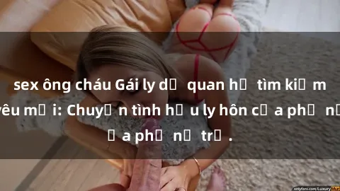sex ông cháu Gái ly dị quan hệ tìm kiếm tình yêu mới: Chuyện tình hậu ly hôn của phụ nữ trẻ.