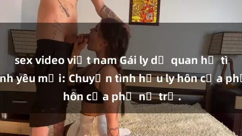 sex video việt nam Gái ly dị quan hệ tìm kiếm tình yêu mới: Chuyện tình hậu ly hôn của phụ nữ trẻ.