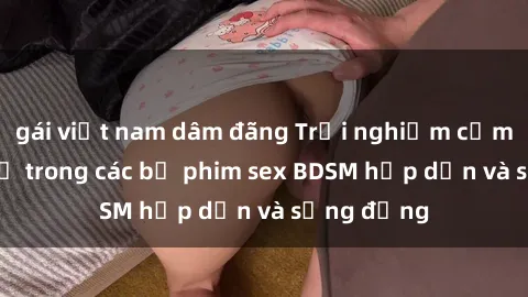 gái việt nam dâm đãng Trải nghiệm cảm giác mới lạ trong các bộ phim sex BDSM hấp dẫn và sống động