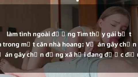 làm tình ngoài đường Tìm thấy gái bị trói và bị hiếp dâm trong một căn nhà hoang: Vụ án gây chấn động xã hội đang được điều tra vào.