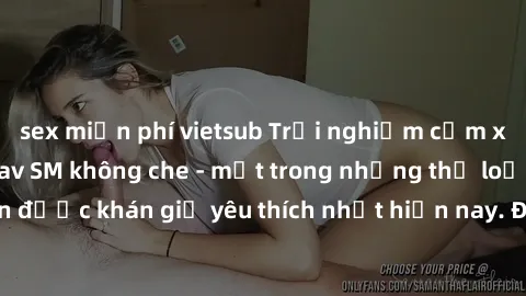 sex miễn phí vietsub Trải nghiệm cảm xúc thăng hoa với jav SM không che - một trong những thể loại phim người lớn được khán giả yêu thích nhất hiện nay. Đảm bảo đem lại sự hấp dẫn, kích thích tối đa c
