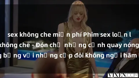 sex không che miễn phí Phim sex loạn luân đầy kích thích không che - Đón chờ những cảnh quay nóng bỏng với những cặp đôi không ngại hãm hiếp gia đình trong lòng