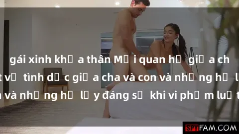 gái xinh khỏa thân Mối quan hệ giữa cha và con: Sự thật về tình dục giữa cha và con và những hệ lụy đáng sợ khi vi phạm luật pháp.
