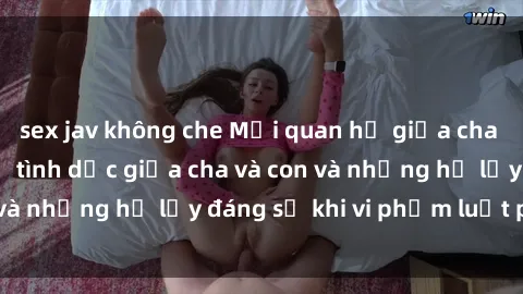 sex jav không che Mối quan hệ giữa cha và con: Sự thật về tình dục giữa cha và con và những hệ lụy đáng sợ khi vi phạm luật pháp.
