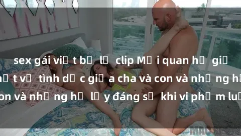 sex gái việt bị lộ clip Mối quan hệ giữa cha và con: Sự thật về tình dục giữa cha và con và những hệ lụy đáng sợ khi vi phạm luật pháp.