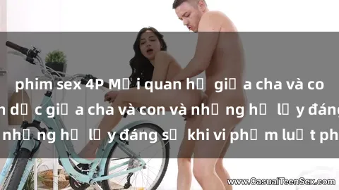 phim sex 4P Mối quan hệ giữa cha và con: Sự thật về tình dục giữa cha và con và những hệ lụy đáng sợ khi vi phạm luật pháp.