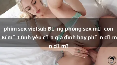 phim sex vietsub Động phòng sex mẹ con: Bí mật tình yêu của gia đình hay phản cảm?