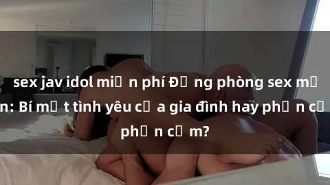 sex jav idol miễn phí Động phòng sex mẹ con: Bí mật tình yêu của gia đình hay phản cảm?