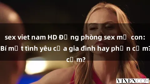 sex viet nam HD Động phòng sex mẹ con: Bí mật tình yêu của gia đình hay phản cảm?