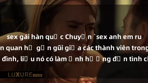 sex gái hàn quốc Chuyện `sex anh em ruột` - Đề cập đến quan hệ gần gũi giữa các thành viên trong gia đình, liệu nó có làm ảnh hưởng đến tình cảm gia đình hay không?