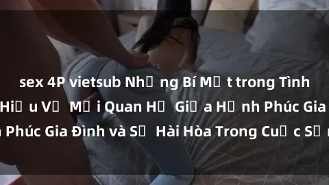 sex 4P vietsub Những Bí Mật trong Tình Dục Gia Đình: Tìm Hiểu Về Mối Quan Hệ Giữa Hạnh Phúc Gia Đình và Sự Hài Hòa Trong Cuộc Sống Tình Dục