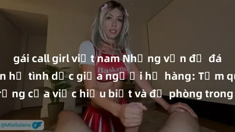 gái call girl việt nam Những vấn đề đáng quan tâm về quan hệ tình dục giữa người họ hàng: Tầm quan trọng của việc hiểu biết và đề phòng trong việc tiếp xúc trong gia đình.