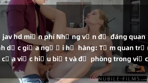 jav hd miễn phí Những vấn đề đáng quan tâm về quan hệ tình dục giữa người họ hàng: Tầm quan trọng của việc hiểu biết và đề phòng trong việc tiếp xúc trong gia đình.