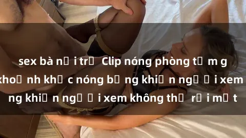 sex bà nội trợ Clip nóng phòng tắm gây sốt: Cận cảnh khoảnh khắc nóng bỏng khiến người xem không thể rời mắt