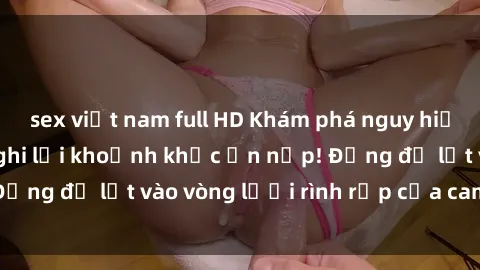sex việt nam full HD Khám phá nguy hiểm: sex camera ẩn ghi lại khoảnh khắc ẩn nấp! Đừng để lọt vào vòng lưới rình rập của camera ẩn!