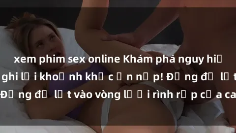xem phim sex online Khám phá nguy hiểm: sex camera ẩn ghi lại khoảnh khắc ẩn nấp! Đừng để lọt vào vòng lưới rình rập của camera ẩn!