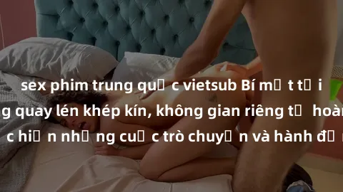 sex phim trung quốc vietsub Bí mật tại khách sạn: Phòng quay lén khép kín, không gian riêng tư hoàn hảo để thực hiện những cuộc trò chuyện và hành động không bị người khác phát hiện.