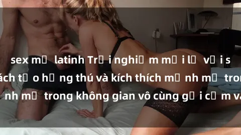 sex mỹ latinh Trải nghiệm mới lạ với sex phòng tắm - Cách tạo hứng thú và kích thích mạnh mẽ trong không gian vô cùng gợi cảm và lãng mạn