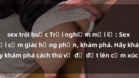 sex trói buộc Trải nghiệm mới lạ: Sex trong xe hơi đem lại cảm giác hưng phấn, khám phá. Hãy khám phá cách thú vị để đốt lên cảm xúc trong cuộc tình!