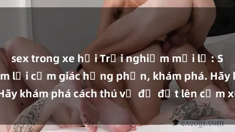 sex trong xe hơi Trải nghiệm mới lạ: Sex trong xe hơi đem lại cảm giác hưng phấn, khám phá. Hãy khám phá cách thú vị để đốt lên cảm xúc trong cuộc tình!