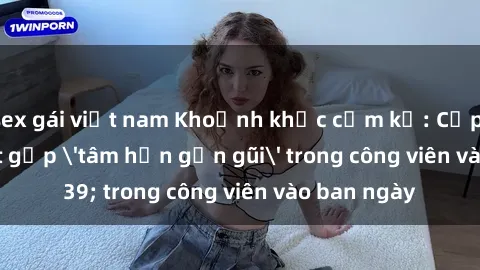 sex gái việt nam Khoảnh khắc cấm kỵ: Cặp đôi bị bắt gặp 'tâm hồn gần gũi' trong công viên vào ban ngày