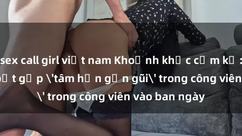 sex call girl việt nam Khoảnh khắc cấm kỵ: Cặp đôi bị bắt gặp 'tâm hồn gần gũi' trong công viên vào ban ngày