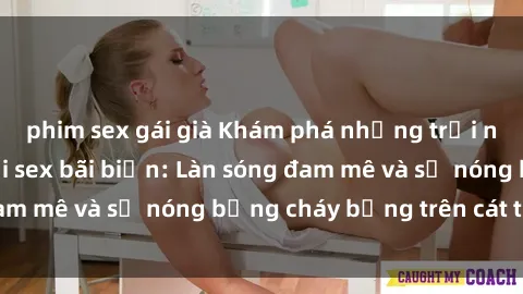 phim sex gái già Khám phá những trải nghiệm độc đáo tại sex bãi biển: Làn sóng đam mê và sự nóng bỏng cháy bỏng trên cát trắng