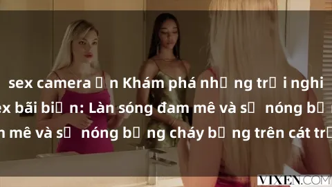 sex camera ẩn Khám phá những trải nghiệm độc đáo tại sex bãi biển: Làn sóng đam mê và sự nóng bỏng cháy bỏng trên cát trắng
