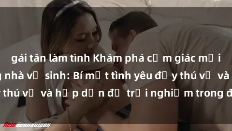 gái tân làm tình Khám phá cảm giác mới mẻ với sex trong nhà vệ sinh: Bí mật tình yêu đầy thú vị và hấp dẫn để trải nghiệm trong đêm hôm nay!