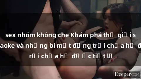 sex nhóm không che Khám phá thế giới sex quán karaoke và những bí mật động trời chưa hề được tiết lộ