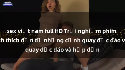 sex việt nam full HD Trải nghiệm phim sex : Sự kích thích đến từ những cảnh quay độc đáo và hấp dẫn
