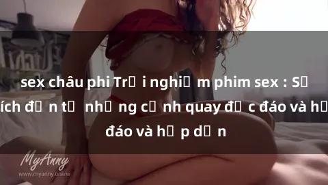 sex châu phi Trải nghiệm phim sex : Sự kích thích đến từ những cảnh quay độc đáo và hấp dẫn
