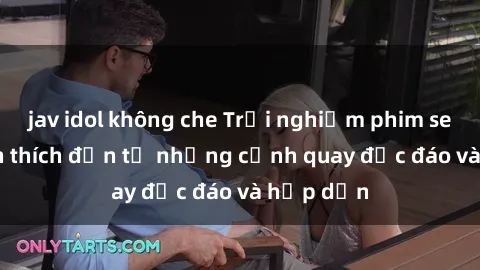 jav idol không che Trải nghiệm phim sex : Sự kích thích đến từ những cảnh quay độc đáo và hấp dẫn