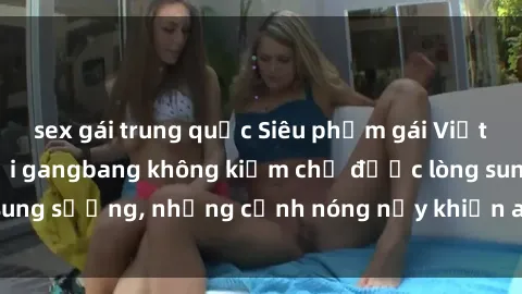 sex gái trung quốc Siêu phẩm gái Việt tham gia trong buổi gangbang không kiềm chế được lòng sung sướng, những cảnh nóng nảy khiến ai cũng phải mãn nhãn
