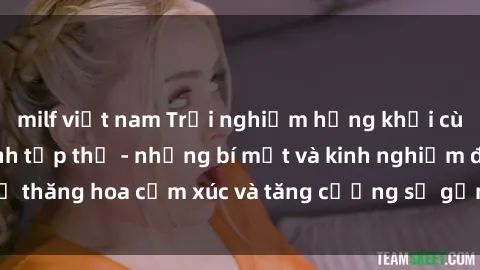 milf việt nam Trải nghiệm hứng khởi cùng với việc làm tình tập thể - những bí mật và kinh nghiệm để thăng hoa cảm xúc và tăng cường sự gắn kết trong mối quan hệ