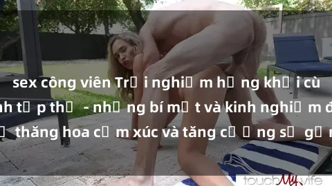 sex công viên Trải nghiệm hứng khởi cùng với việc làm tình tập thể - những bí mật và kinh nghiệm để thăng hoa cảm xúc và tăng cường sự gắn kết trong mối quan hệ