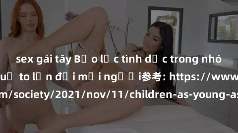 sex gái tây Bạo lực tình dục trong nhóm: nguy cơ và hậu quả to lớn đối mọi người参考: https://www.theguardian.com/society/2021/nov/11/children-as-young-as-four-are-being-sexually-abused-by-groups-in-uk-