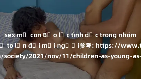 sex mẹ con Bạo lực tình dục trong nhóm: nguy cơ và hậu quả to lớn đối mọi người参考: https://www.theguardian.com/society/2021/nov/11/children-as-young-as-four-are-being-sexually-abused-by-groups-in-uk-r