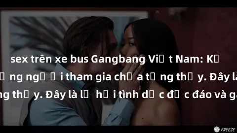 sex trên xe bus Gangbang Việt Nam: Kỷ lục mới với số lượng người tham gia chưa từng thấy. Đây là lễ hội tình dục độc đáo và gây sốc.
