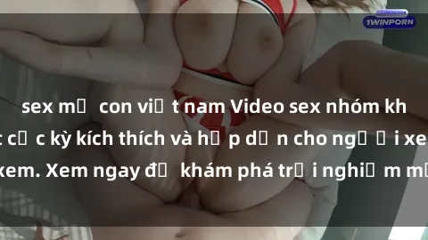 sex mẹ con việt nam Video sex nhóm không che mới nhất cực kỳ kích thích và hấp dẫn cho người xem. Xem ngay để khám phá trải nghiệm mới lạ và đầy bất ngờ!