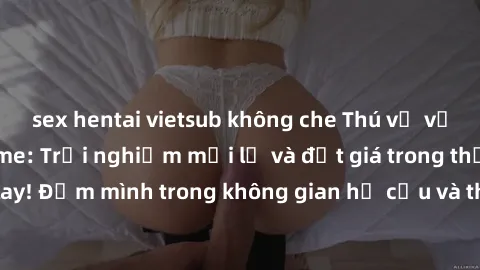 sex hentai vietsub không che Thú vị với sex cosplay anime: Trải nghiệm mới lạ và đắt giá trong thế giới cosplay! Đắm mình trong không gian hư cấu và thỏa mãn niềm đam mê của bạn!