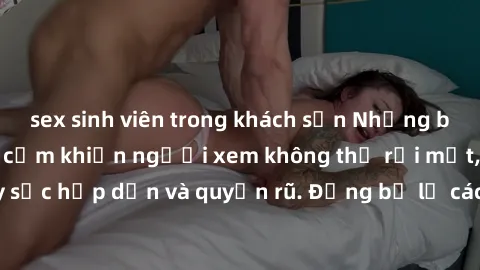 sex sinh viên trong khách sạn Những bức ảnh sexy tá gợi cảm khiến người xem không thể rời mắt, đầy sức hấp dẫn và quyến rũ. Đừng bỏ lỡ các hình ảnh nóng bỏng này!