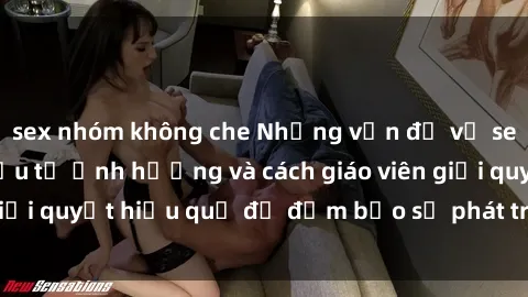 sex nhóm không che Những vấn đề về sex học sinh: Các yếu tố ảnh hưởng và cách giáo viên giải quyết hiệu quả để đảm bảo sự phát triển toàn diện.