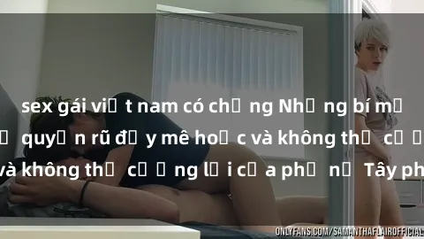 sex gái việt nam có chồng Những bí mật về sex gái Tây: Sự quyến rũ đầy mê hoặc và không thể cưỡng lại của phụ nữ Tây phương