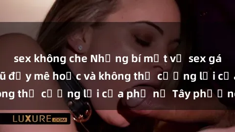 sex không che Những bí mật về sex gái Tây: Sự quyến rũ đầy mê hoặc và không thể cưỡng lại của phụ nữ Tây phương