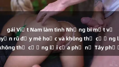 gái Việt Nam làm tình Những bí mật về sex gái Tây: Sự quyến rũ đầy mê hoặc và không thể cưỡng lại của phụ nữ Tây phương