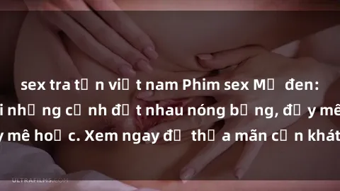 sex tra tấn việt nam Phim sex Mỹ đen: phút mãnh liệt với những cảnh địt nhau nóng bỏng, đầy mê hoặc. Xem ngay để thỏa mãn cơn khát tình dục của bạn!
